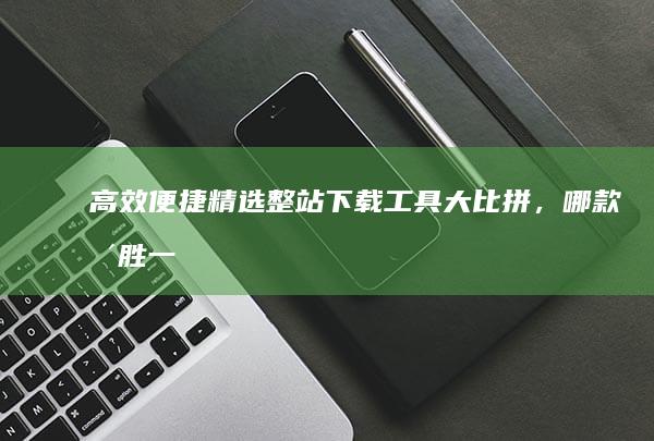 高效便捷：精选整站下载工具大比拼，哪款更胜一筹？